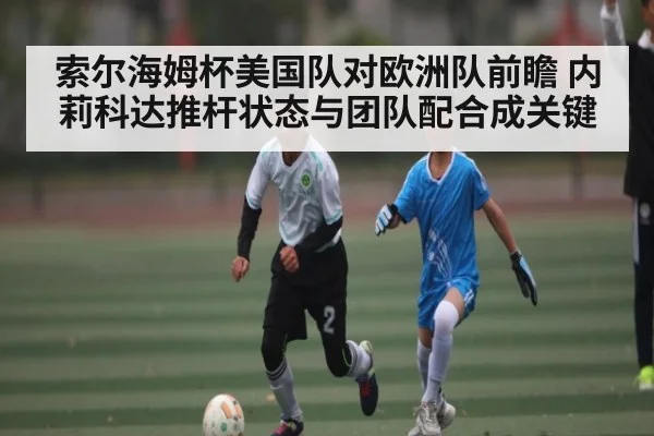 索尔海姆杯美国队对欧洲队前瞻 内莉科达推杆状态与团队配合成关键